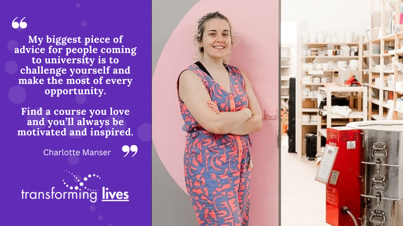 "My biggest piece of advice for people coming to university is to challenge yourself and make the most of every opportunity. Find a course you love and you’ll always be motivated and inspired."