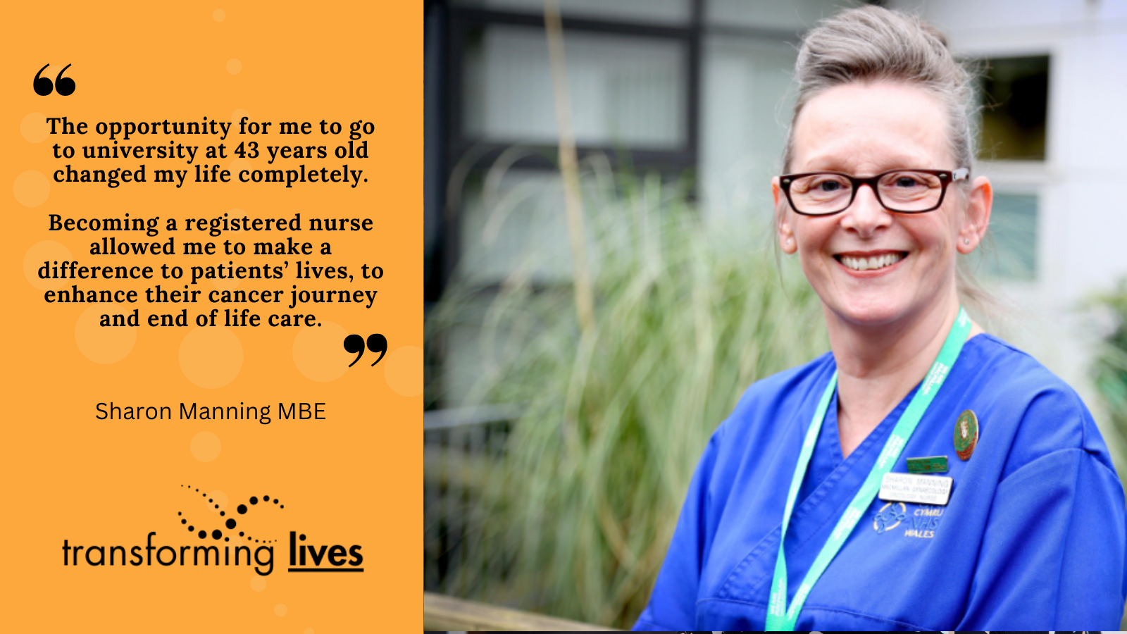 "The opportunity for me to go to university at 43 years old changed my life completely.  Becoming a registered nurse allowed me to make a difference to patients’ lives, to enhance their cancer journey and end of life care."