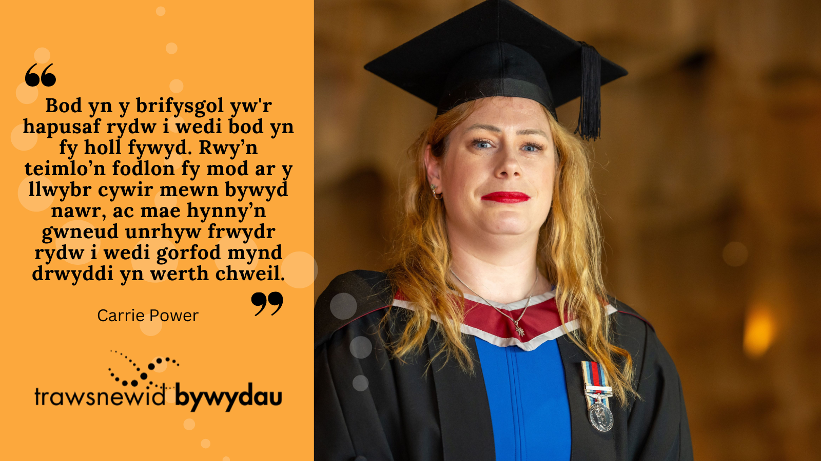 Photo of Carrie. Black text on orange background: "Bod yn y brifysgol yw'r hapusaf rydw i wedi bod yn fy holl fywyd. Rwy’n teimlo’n fodlon fy mod ar y llwybr cywir mewn bywyd nawr, ac mae hynny’n gwneud unrhyw frwydr rydw i wedi gorfod mynd drwyddi yn werth chweil."