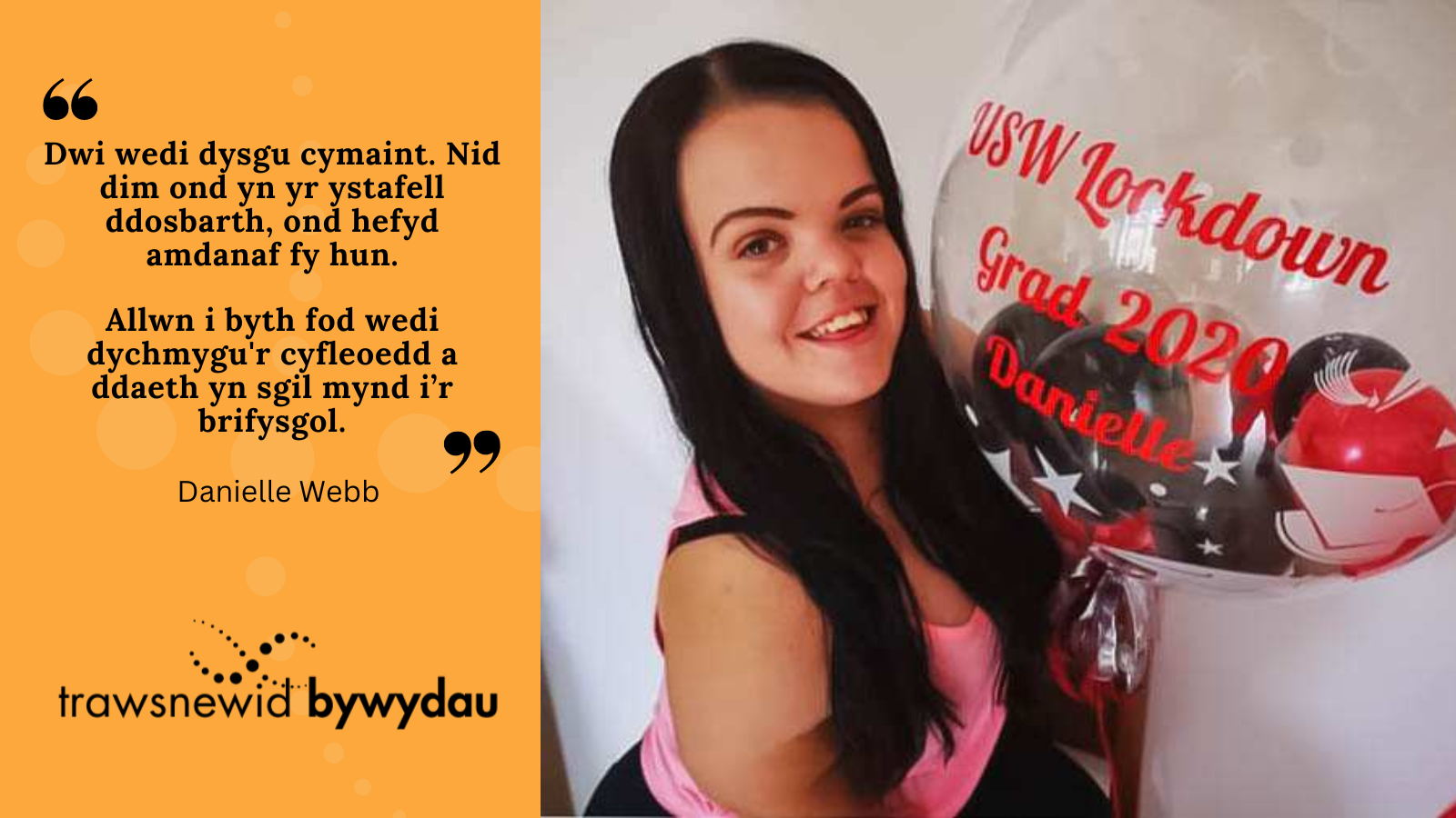 Photo of Danielle. Black quote on orange background: "Dwi wedi dysgu cymaint. Nid dim ond yn yr ystafell ddosbarth, ond hefyd amdanaf fy hun.  Allwn i byth fod wedi dychmygu'r cyfleoedd a ddaeth yn sgil mynd i’r brifysgol."