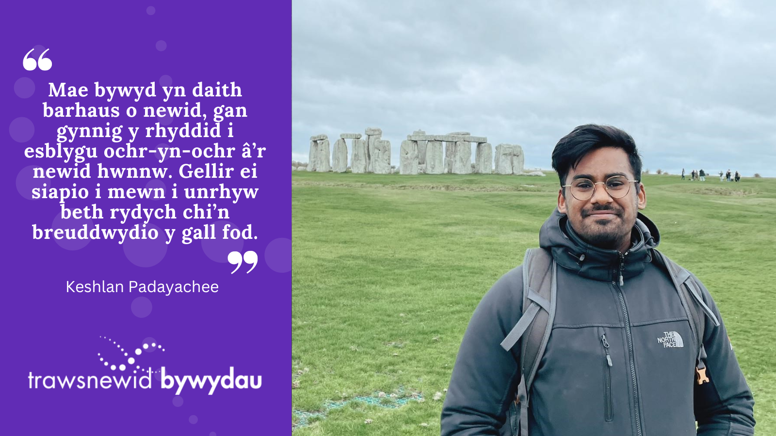 Photo of Keshlan at Stonehenge. White quote on purple background: "Mae bywyd yn daith barhaus o newid, gan gynnig y rhyddid i esblygu ochr-yn-ochr â’r newid hwnnw. Gellir ei siapio i mewn i unrhyw beth rydych chi’n breuddwydio y gall fod."