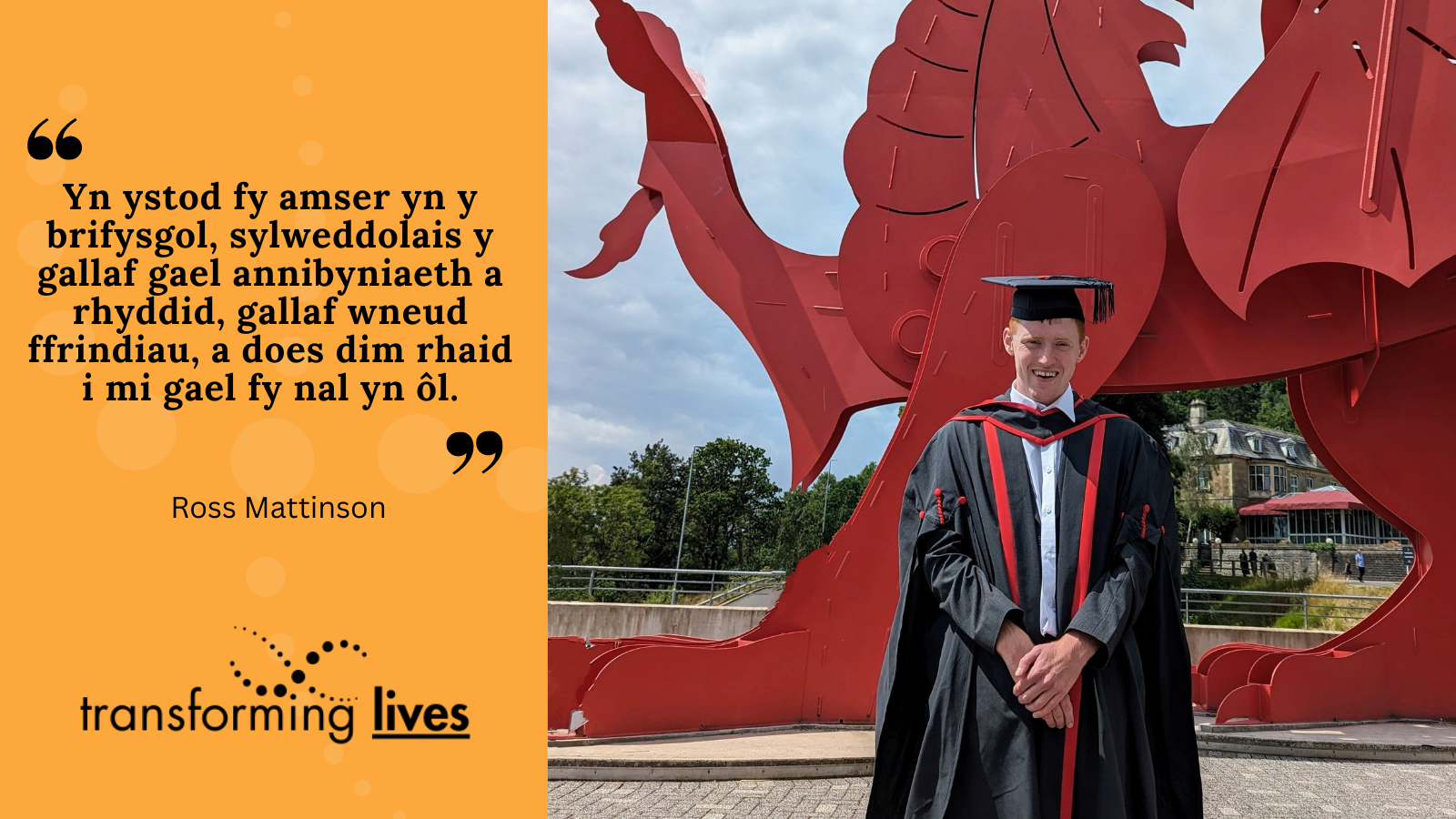 Photo of Ross. Black quote on orange background: "Yn ystod fy amser yn y brifysgol, sylweddolais y gallaf gael annibyniaeth a rhyddid, gallaf wneud ffrindiau, a does dim rhaid i mi gael fy nal yn ôl."