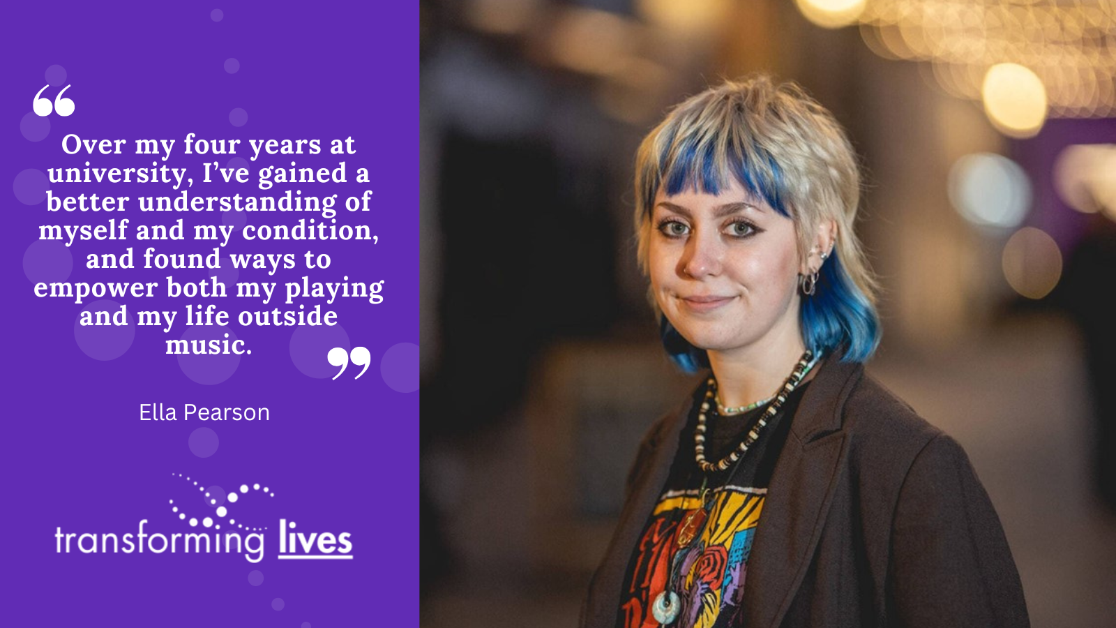 A photo of Ella. White quote on purple background: Over my four years at university, I’ve gained a better understanding of myself and my condition, and found ways to empower both my playing and my life outside music."