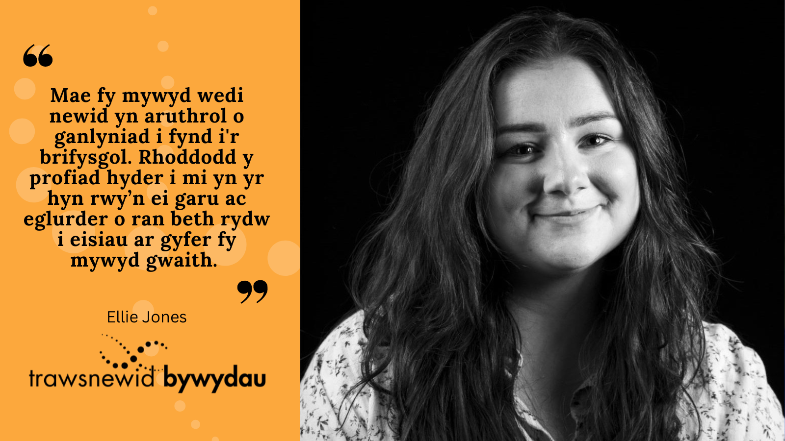 Black and white photo of Ellie. Black quote text on orange background: "Mae fy mywyd wedi newid yn aruthrol o ganlyniad i fynd i'r brifysgol. Rhoddodd y profiad hyder i mi yn yr hyn rwy’n ei garu ac eglurder o ran beth rydw i eisiau ar gyfer fy mywyd gwaith."